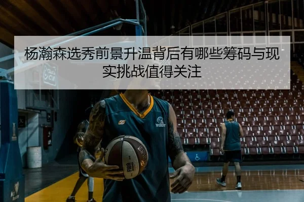 杨瀚森选秀前景升温背后有哪些筹码与现实挑战值得关注